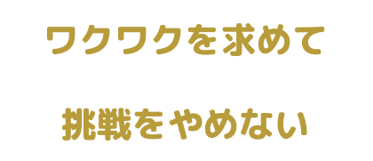 ワクワクを求めて 挑戦をやめない